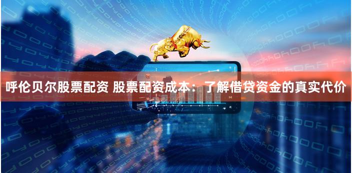 呼伦贝尔股票配资 股票配资成本：了解借贷资金的真实代价