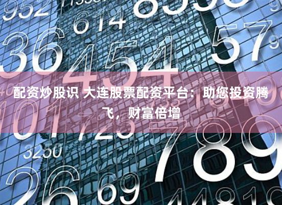 配资炒股识 大连股票配资平台：助您投资腾飞，财富倍增