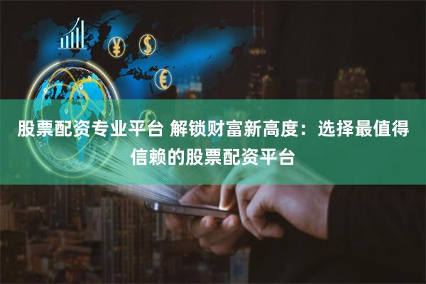 股票配资专业平台 解锁财富新高度：选择最值得信赖的股票配资平台