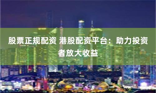 股票正规配资 港股配资平台：助力投资者放大收益