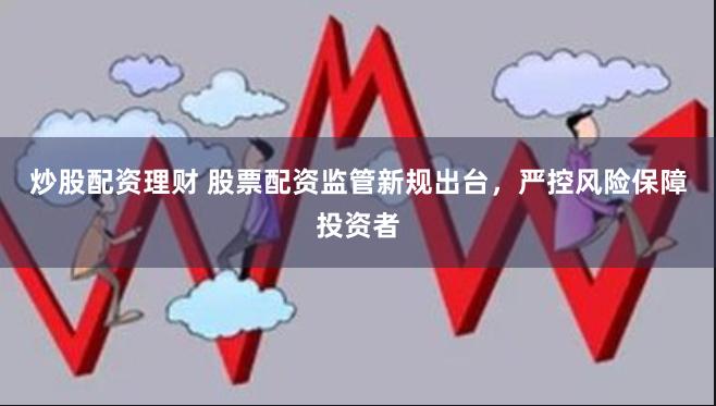 炒股配资理财 股票配资监管新规出台，严控风险保障投资者
