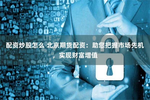 配资炒股怎么 北京期货配资：助您把握市场先机，实现财富增值