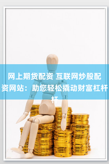 网上期货配资 互联网炒股配资网站：助您轻松撬动财富杠杆