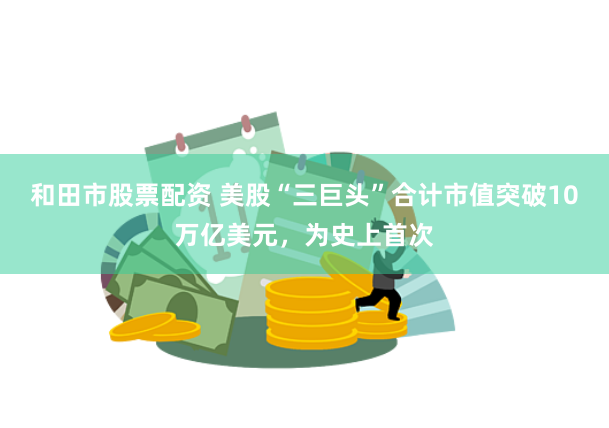 和田市股票配资 美股“三巨头”合计市值突破10万亿美元，为史上首次
