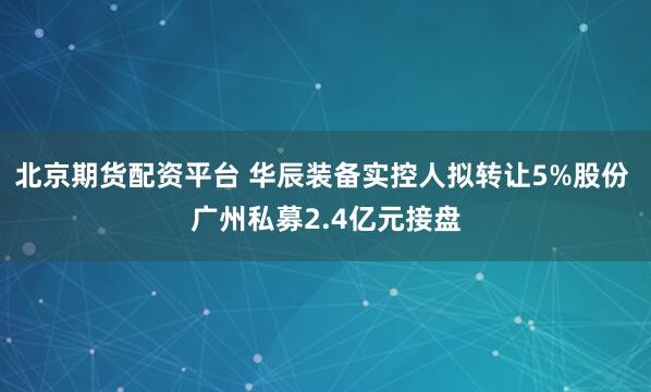 北京期货配资平台 华辰装备实控人拟转让5%股份 广州私募2.4亿元接盘
