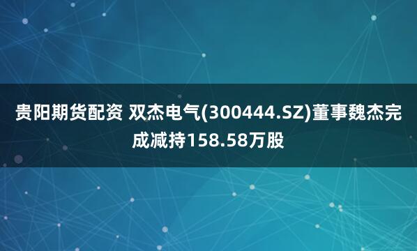 贵阳期货配资 双杰电气(300444.SZ)董事魏杰完成减持158.58万股