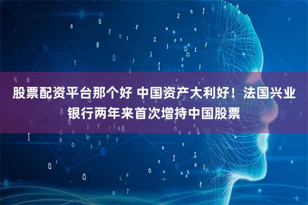 股票配资平台那个好 中国资产大利好！法国兴业银行两年来首次增持中国股票