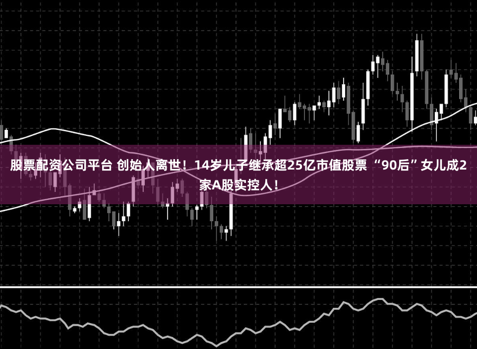 股票配资公司平台 创始人离世！14岁儿子继承超25亿市值股票 “90后”女儿成2家A股实控人！