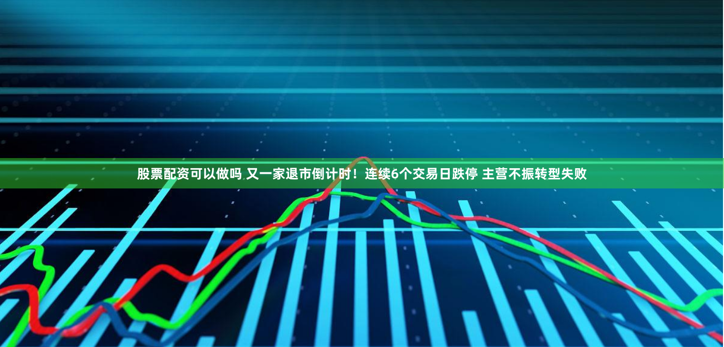 股票配资可以做吗 又一家退市倒计时！连续6个交易日跌停 主营不振转型失败