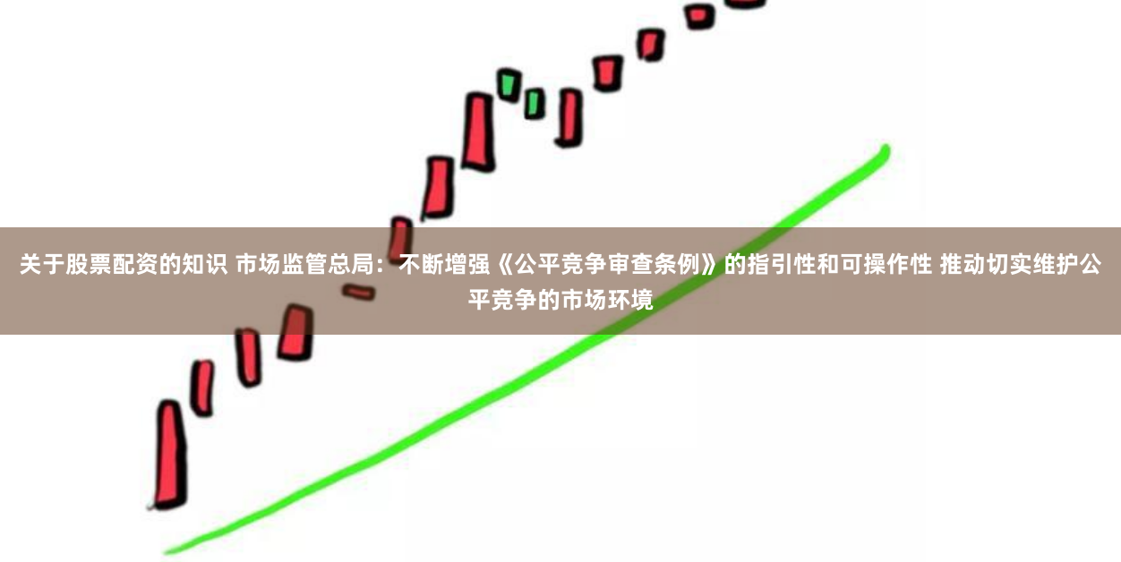 关于股票配资的知识 市场监管总局：不断增强《公平竞争审查条例》的指引性和可操作性 推动切实维护公平竞争的市场环境