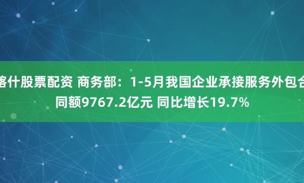喀什股票配资 商务部：1-5月我国企业承接服务外包合同额9767.2亿元 同比增长19.7%