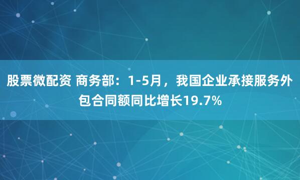 股票微配资 商务部：1-5月，我国企业承接服务外包合同额同比增长19.7%