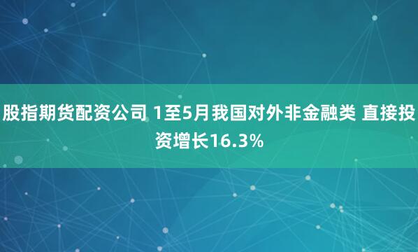 股指期货配资公司 1至5月我国对外非金融类 直接投资增长16.3%