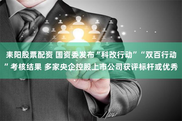 耒阳股票配资 国资委发布“科改行动”“双百行动”考核结果 多家央企控股上市公司获评标杆或优秀