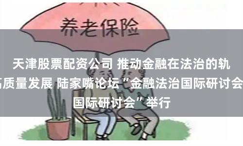天津股票配资公司 推动金融在法治的轨道上高质量发展 陆家嘴论坛“金融法治国际研讨会”举行