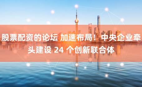 股票配资的论坛 加速布局！中央企业牵头建设 24 个创新联合体