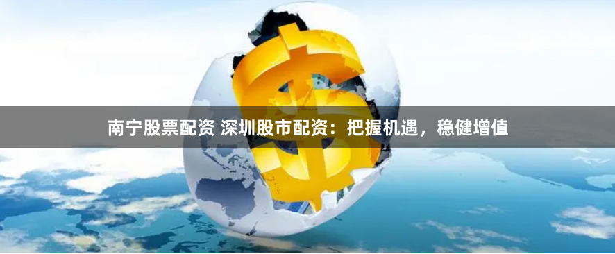 南宁股票配资 深圳股市配资：把握机遇，稳健增值