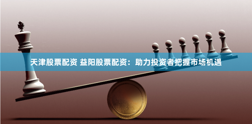 天津股票配资 益阳股票配资：助力投资者把握市场机遇