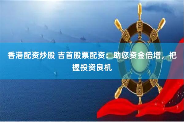 香港配资炒股 吉首股票配资：助您资金倍增，把握投资良机