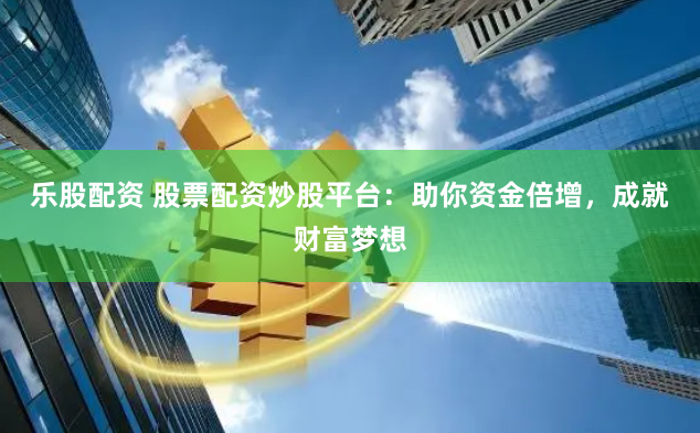乐股配资 股票配资炒股平台：助你资金倍增，成就财富梦想