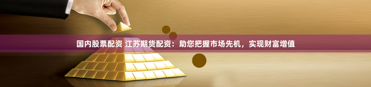 国内股票配资 江苏期货配资：助您把握市场先机，实现财富增值