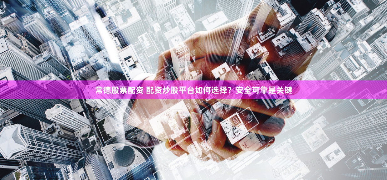 常德股票配资 配资炒股平台如何选择？安全可靠是关键