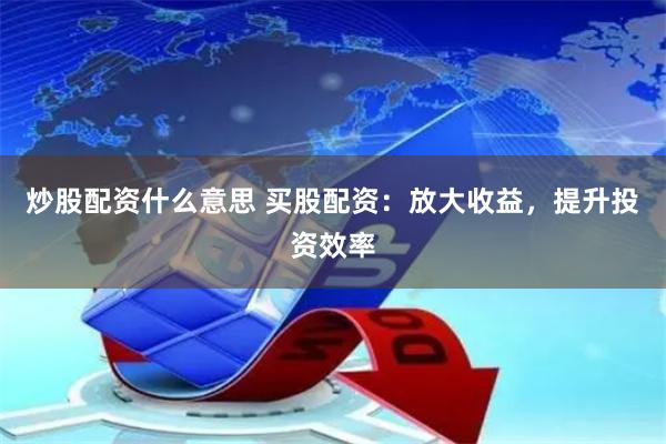 炒股配资什么意思 买股配资：放大收益，提升投资效率