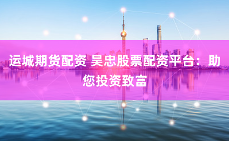 运城期货配资 吴忠股票配资平台：助您投资致富
