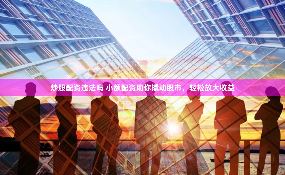 炒股配资违法吗 小额配资助你撬动股市，轻松放大收益