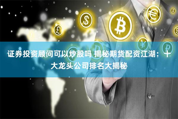 证券投资顾问可以炒股吗 揭秘期货配资江湖:十大龙头公司排名大揭秘