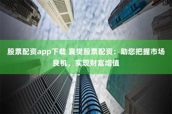 股票配资app下载 襄樊股票配资：助您把握市场良机，实现财富增值