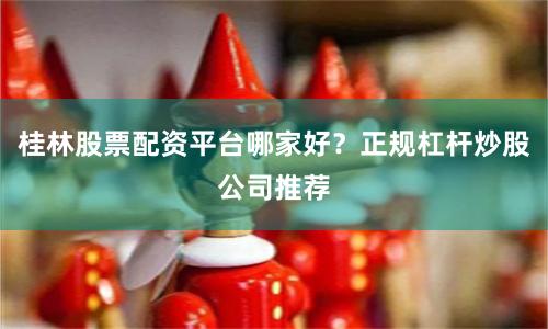 桂林股票配资平台哪家好？正规杠杆炒股公司推荐